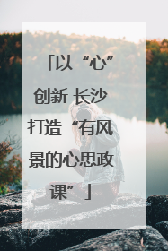 以“心”创新 长沙打造“有风景的心思政课”