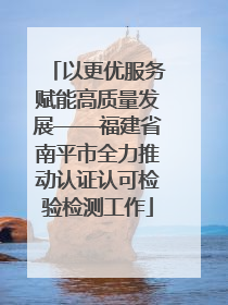 以更优服务赋能高质量发展——福建省南平市全力推动认证认可检验检测工作