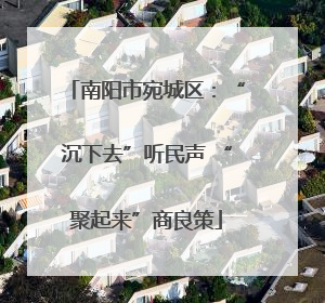 南阳市宛城区：“沉下去”听民声 “聚起来”商良策
