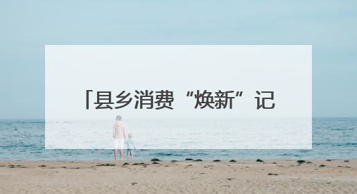 县乡消费“焕新”记 一日游变深度游