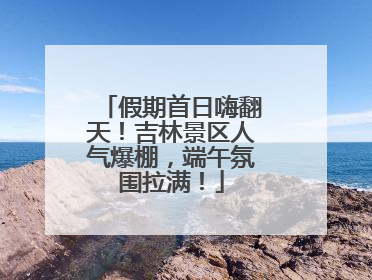 假期首日嗨翻天！吉林景区人气爆棚，端午氛围拉满！