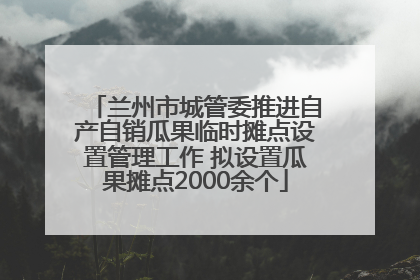 兰州市城管委推进自产自销瓜果临时摊点设置管理工作 拟设置瓜果摊点2000余个