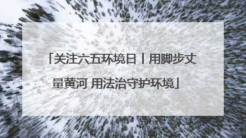 关注六五环境日丨用脚步丈量黄河 用法治守护环境