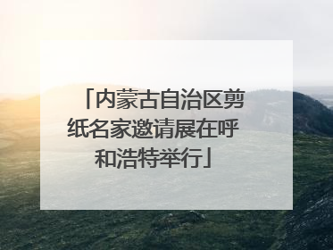 内蒙古自治区剪纸名家邀请展在呼和浩特举行