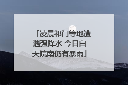 凌晨祁门等地遭遇强降水 今日白天皖南仍有暴雨
