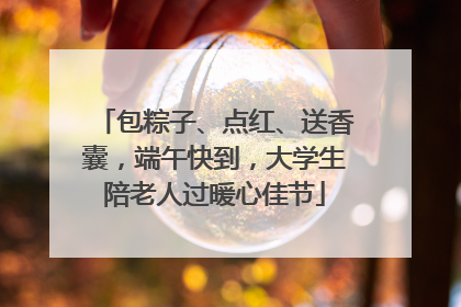 包粽子、点红、送香囊，端午快到，大学生陪老人过暖心佳节
