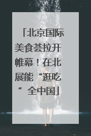 北京国际美食荟拉开帷幕！在北展能“逛吃”全中国