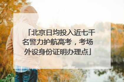 北京日均投入近七千名警力护航高考，考场外设身份证明办理点