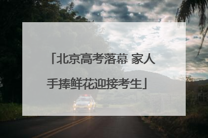 北京高考落幕 家人手捧鲜花迎接考生