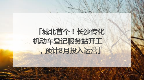 城北首个！长沙传化机动车登记服务站开工，预计8月投入运营