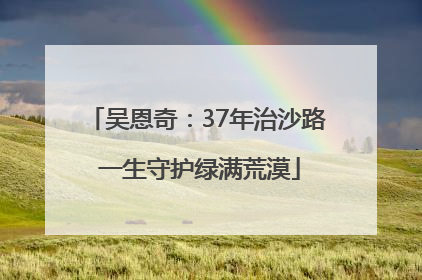 吴恩奇：37年治沙路 一生守护绿满荒漠