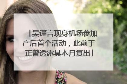 吴谨言现身机场参加产后首个活动，此前于正曾透露其本月复出