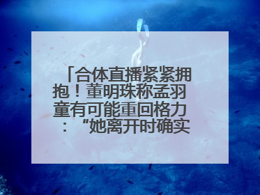 合体直播紧紧拥抱！董明珠称孟羽童有可能重回格力：“她离开时确实犯了很大的错”