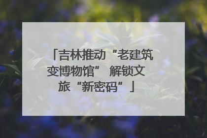 吉林推动“老建筑变博物馆” 解锁文旅“新密码”