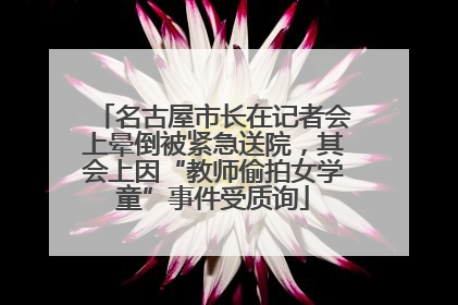 名古屋市长在记者会上晕倒被紧急送院，其会上因“教师偷拍女学童”事件受质询