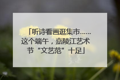 听诗看画逛集市……这个端午，嘉陵江艺术节“文艺范”十足