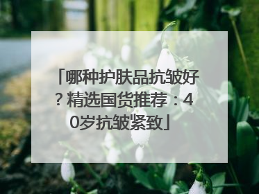 哪种护肤品抗皱好？精选国货推荐：40岁抗皱紧致