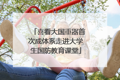 喜看大国重器首次成体系走进大学生国防教育课堂