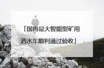 国内最大智能型矿用洒水车顺利通过验收