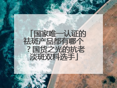 国家唯一认证的祛斑产品都有哪个？国货之光的抗老淡斑双料选手