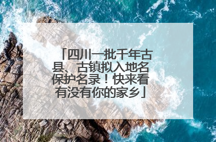四川一批千年古县、古镇拟入地名保护名录！快来看有没有你的家乡