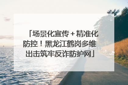 场景化宣传＋精准化防控！黑龙江鹤岗多维出击筑牢反诈防护网
