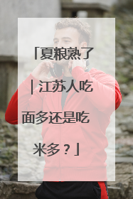 夏粮熟了｜江苏人吃面多还是吃米多？