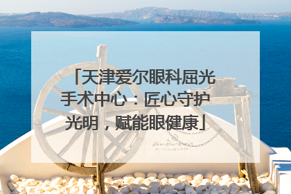天津爱尔眼科屈光手术中心：匠心守护光明，赋能眼健康