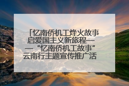 忆南侨机工烽火故事 启爱国主义新旅程——“忆南侨机工故事”云南行主题宣传推广活动圆满收官