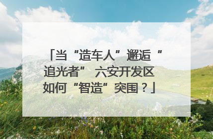 当“造车人”邂逅“追光者” 六安开发区如何“智造”突围？