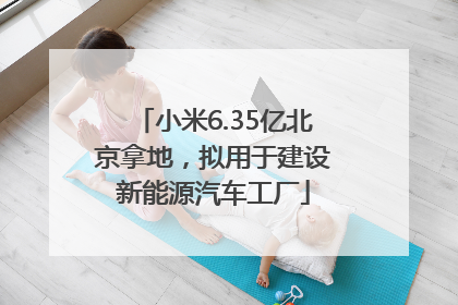 小米6.35亿北京拿地，拟用于建设新能源汽车工厂