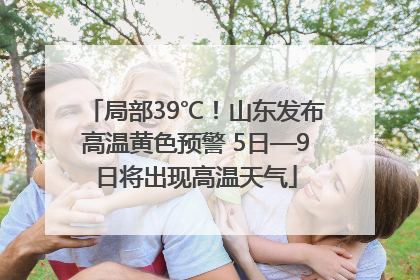 局部39℃！山东发布高温黄色预警 5日—9日将出现高温天气