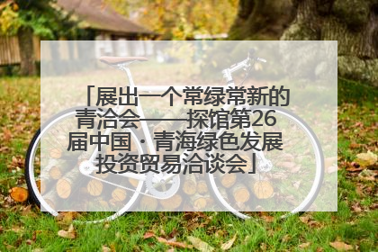 展出一个常绿常新的青洽会——探馆第26届中国・青海绿色发展投资贸易洽谈会