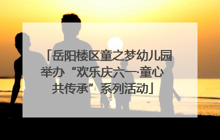 岳阳楼区童之梦幼儿园举办“欢乐庆六一·童心共传承”系列活动