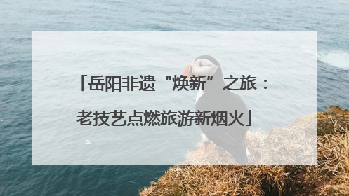 岳阳非遗“焕新”之旅：老技艺点燃旅游新烟火