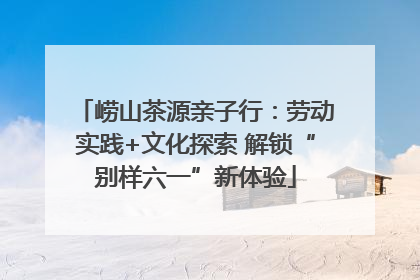 崂山茶源亲子行：劳动实践+文化探索 解锁“别样六一”新体验