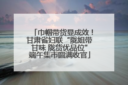 巾帼带货显成效！甘肃省妇联“陇姐带甘味 陇货优品位”端午集市圆满收官