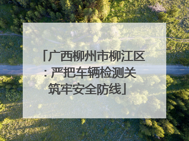 广西柳州市柳江区：严把车辆检测关 筑牢安全防线