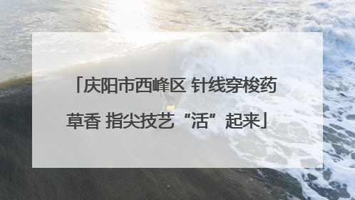 庆阳市西峰区 针线穿梭药草香 指尖技艺“活”起来