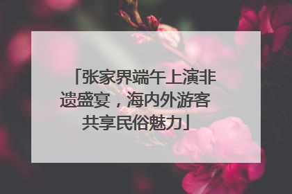 张家界端午上演非遗盛宴，海内外游客共享民俗魅力