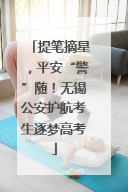 提笔摘星，平安“警”随！无锡公安护航考生逐梦高考