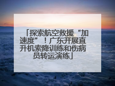 探索航空救援“加速度”！广东开展直升机索降训练和伤病员转运演练