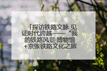 探访铁路文脉 见证时代跨越——“我的铁路风景·博物馆+京张铁路文化之旅”活动在京启动