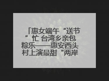 惠女端午“送节”忙 台湾乡亲包粽乐——惠安西头村上演最甜“两岸对话”