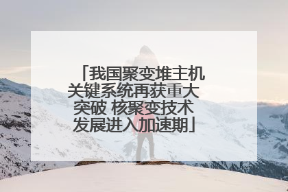 我国聚变堆主机关键系统再获重大突破 核聚变技术发展进入加速期