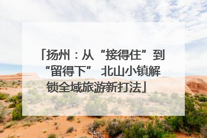 扬州：从“接得住”到“留得下” 北山小镇解锁全域旅游新打法