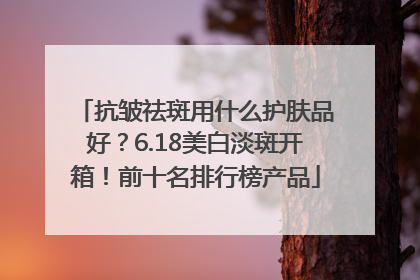 抗皱祛斑用什么护肤品好？6.18美白淡斑开箱！前十名排行榜产品