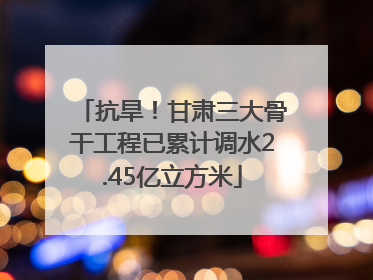 抗旱！甘肃三大骨干工程已累计调水2.45亿立方米