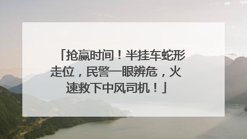 抢赢时间！半挂车蛇形走位，民警一眼辨危，火速救下中风司机！