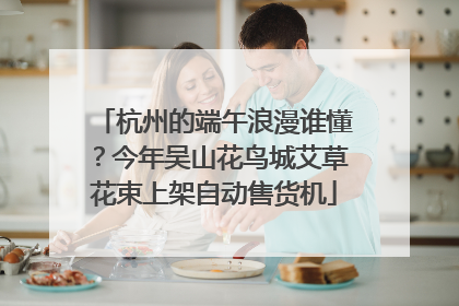 杭州的端午浪漫谁懂？今年吴山花鸟城艾草花束上架自动售货机